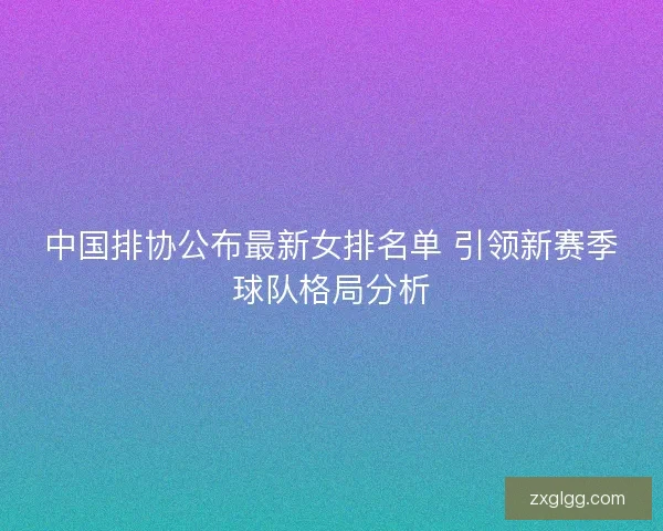中国排协公布最新女排名单 引领新赛季球队格局分析