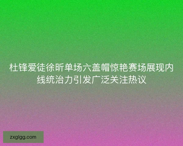 杜锋爱徒徐昕单场六盖帽惊艳赛场展现内线统治力引发广泛关注热议