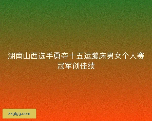 湖南山西选手勇夺十五运蹦床男女个人赛冠军创佳绩