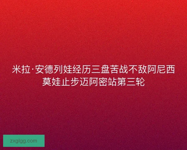 米拉·安德列娃经历三盘苦战不敌阿尼西莫娃止步迈阿密站第三轮