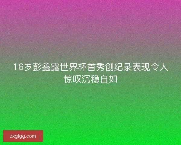 16岁彭鑫露世界杯首秀创纪录表现令人惊叹沉稳自如
