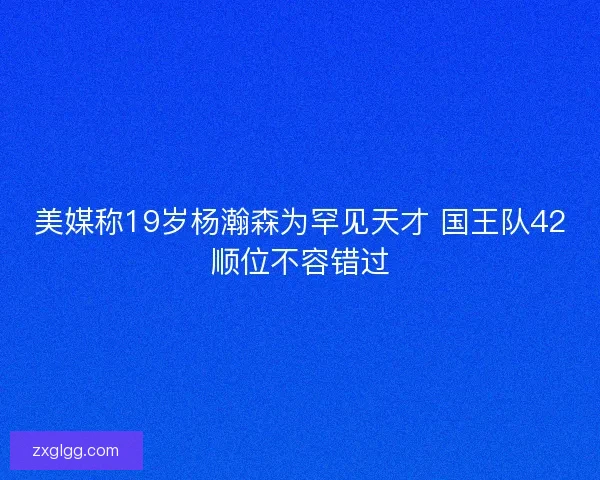 美媒称19岁杨瀚森为罕见天才 国王队42顺位不容错过