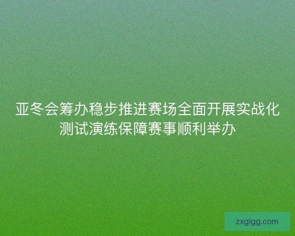 亚冬会筹办稳步推进赛场全面开展实战化测试演练保障赛事顺利举办