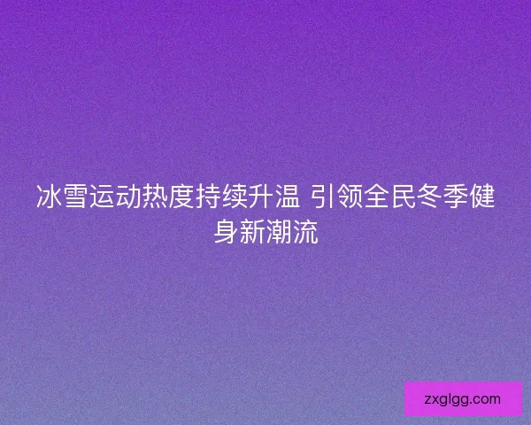 冰雪运动热度持续升温 引领全民冬季健身新潮流 冰雪运动热度持续升温 引领全民冬季健身新潮流