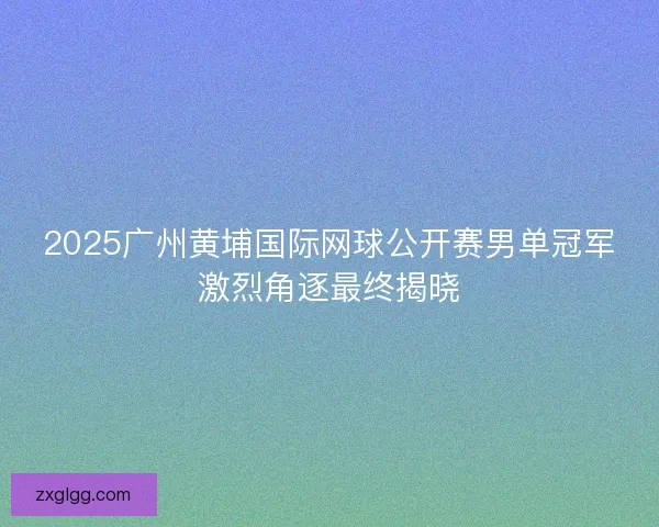 2025广州黄埔国际网球公开赛男单冠军激烈角逐最终揭晓