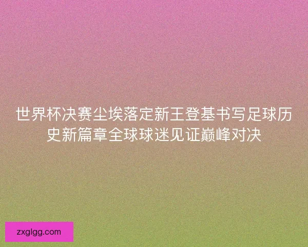 世界杯决赛尘埃落定新王登基书写足球历史新篇章全球球迷见证巅峰对决