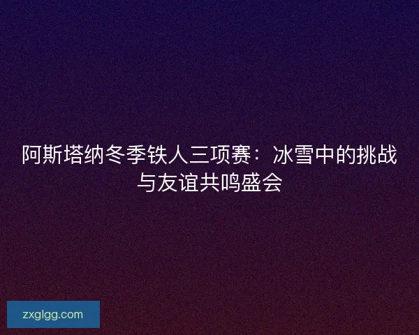 阿斯塔纳冬季铁人三项赛:冰雪中的挑战与友谊共鸣盛会 阿斯塔纳冬季铁人三项赛:冰雪中的挑战与友谊共鸣盛会